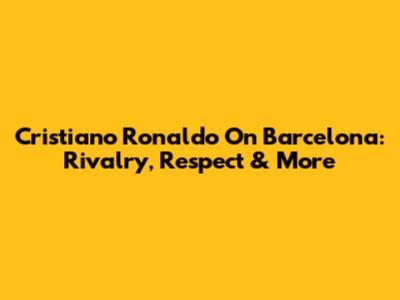 Cristiano Ronaldo On Barcelona: Rivalry, Respect & More