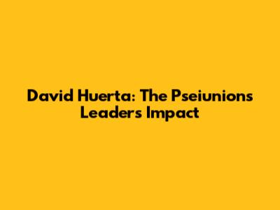 David Huerta: The Pseiunions Leader's Impact