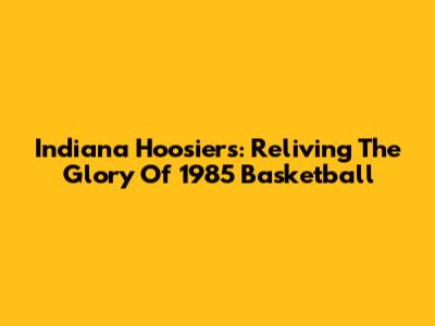 Indiana Hoosiers: Reliving The Glory Of 1985 Basketball