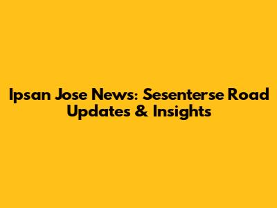 Ipsan Jose News: Sesenterse Road Updates & Insights