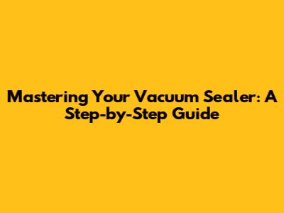 Mastering Your Vacuum Sealer: A Step-by-Step Guide