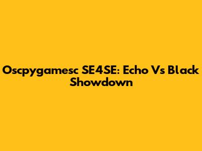 Oscpygamesc SE4SE: Echo Vs Black Showdown