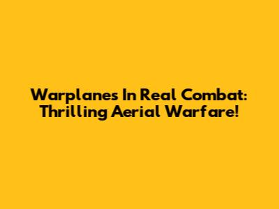 Warplanes In Real Combat: Thrilling Aerial Warfare!